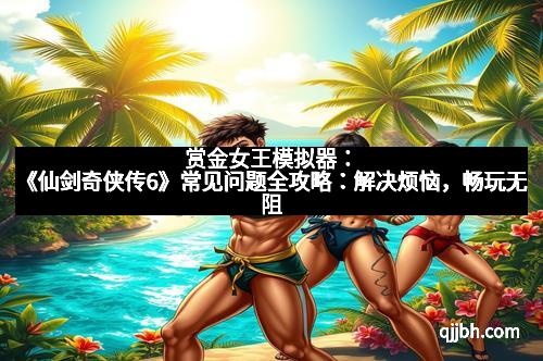 赏金女王模拟器：《仙剑奇侠传6》常见问题全攻略：解决烦恼，畅玩无阻